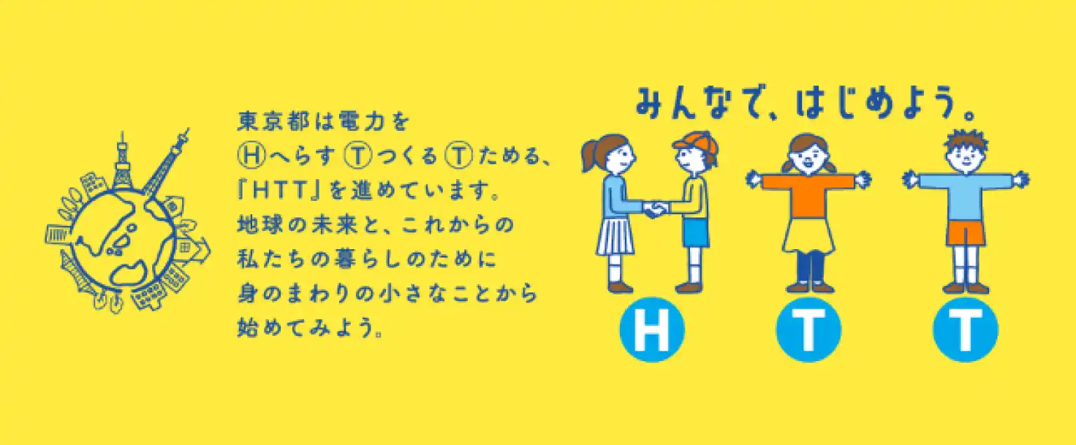 東京都は電力をHへらす①っくる①ためる、「HTT」を進めています。地球の未来と、これからの私たちの暮らしのために身のまわりの小さなことから始めてみよう。| みんなで、はじめよう。HTT
