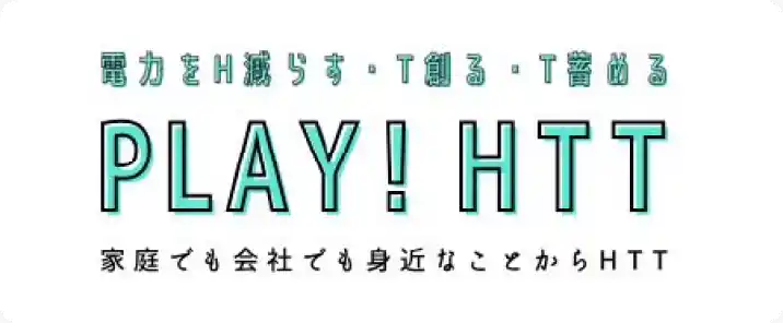電力をH減らす・T創る・T蓄める PLAY!HTT 家庭でも会社でも身近なことからHTT