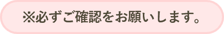 ※必ずご確認をお願いします。
