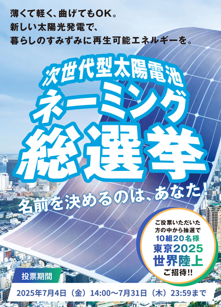 薄くて軽く、曲げてもOK。新しい太陽光発電で、暮らしのすみずみに再生可能エネルギーを。次世代型太陽電池ネーミング総選挙 名前を決めるのはあなた！投票期間：2025年7月4日（金）14:00～7月31日（木）23:59まで　ご投票いただいた方の中から抽選で10組20名様 東京2025世界陸上ご招待！！